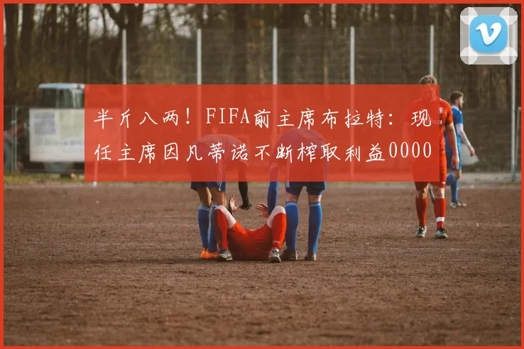 半斤八两！FIFA前主席布拉特：现任主席因凡蒂诺不断榨取利益0000644