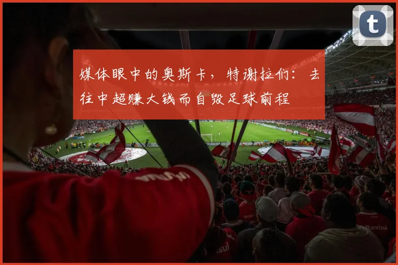 媒体眼中的奥斯卡，特谢拉们：去往中超赚大钱而自毁足球前程