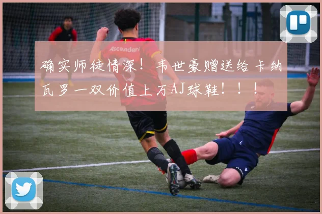 确实师徒情深！韦世豪赠送给卡纳瓦罗一双价值上万AJ球鞋！！！