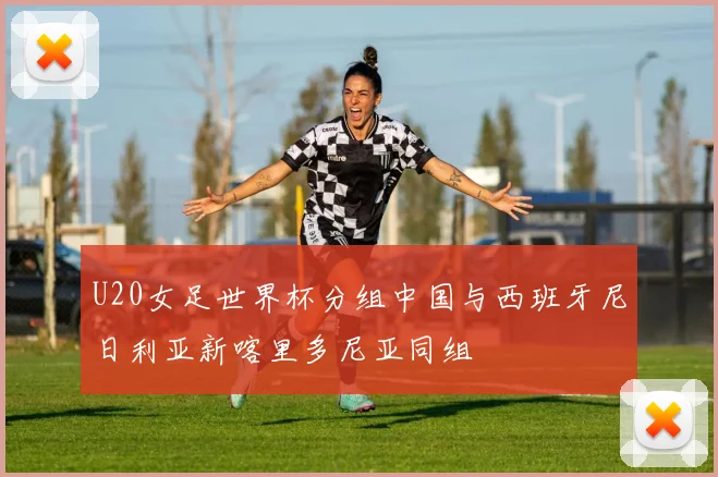 U20女足世界杯分组中国与西班牙尼日利亚新喀里多尼亚同组