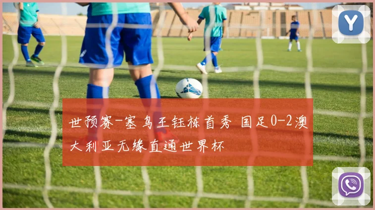 世预赛-塞鸟王钰栋首秀 国足0-2澳大利亚无缘直通世界杯