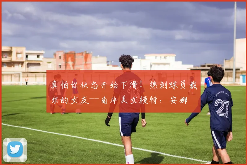 真怕你状态开始下滑！热刺球员戴尔的女友--南非美女模特，安娜