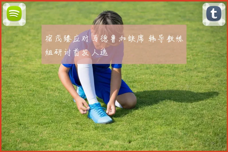 宿茂臻应对马德鲁加缺席 韩导教练组研讨首发人选