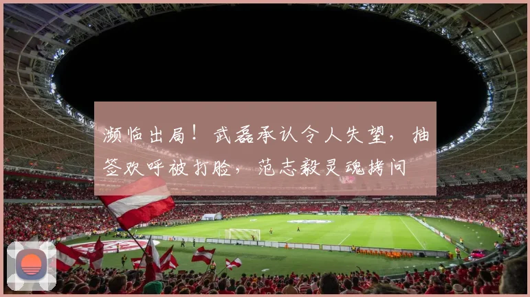 濒临出局！武磊承认令人失望，抽签欢呼被打脸，范志毅灵魂拷问