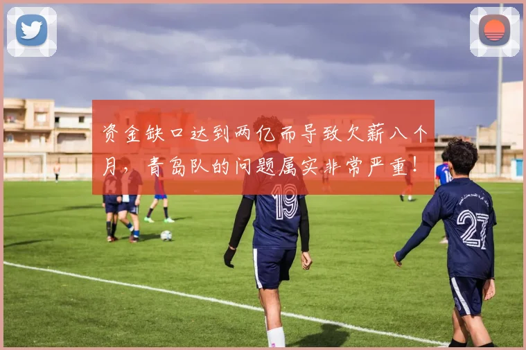 资金缺口达到两亿而导致欠薪八个月，青岛队的问题属实非常严重！