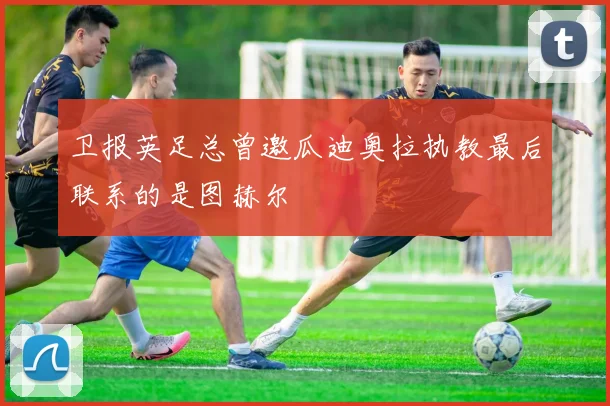 卫报英足总曾邀瓜迪奥拉执教最后联系的是图赫尔