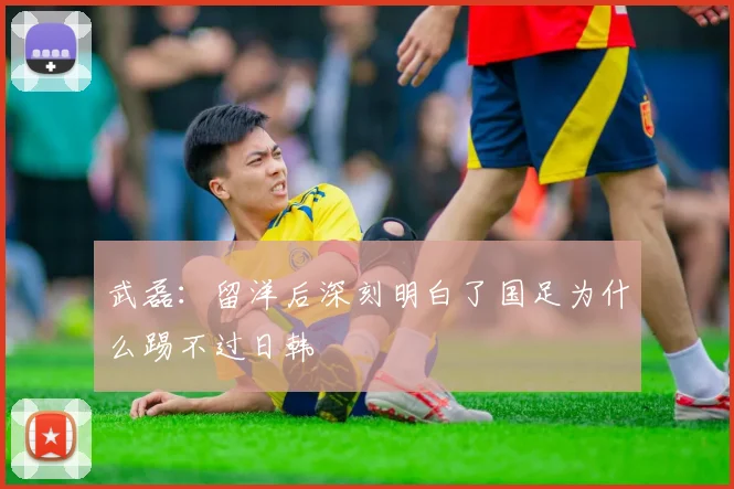 武磊：留洋后深刻明白了国足为什么踢不过日韩