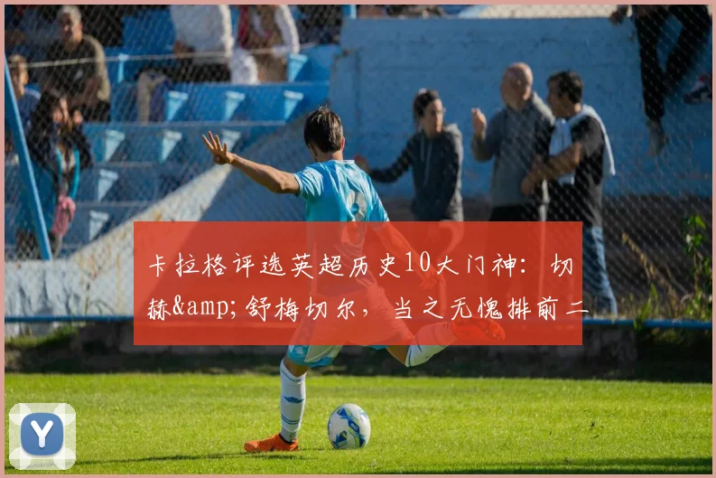 卡拉格评选英超历史10大门神：切赫&舒梅切尔，当之无愧排前二