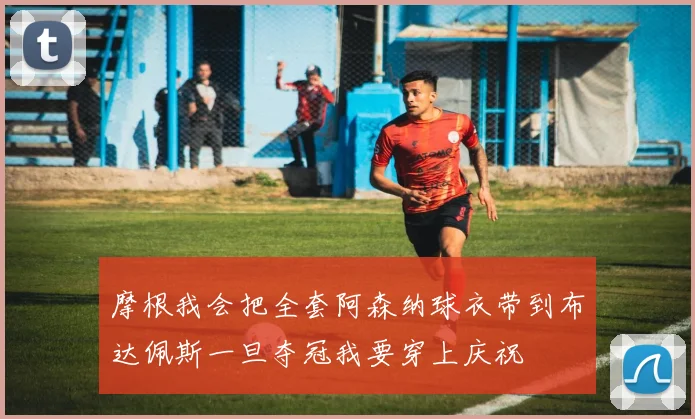 摩根我会把全套阿森纳球衣带到布达佩斯一旦夺冠我要穿上庆祝