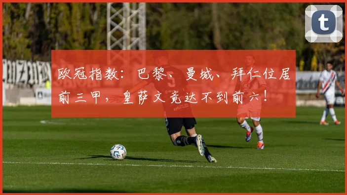 欧冠指数：巴黎、曼城、拜仁位居前三甲，皇萨文竟达不到前六！