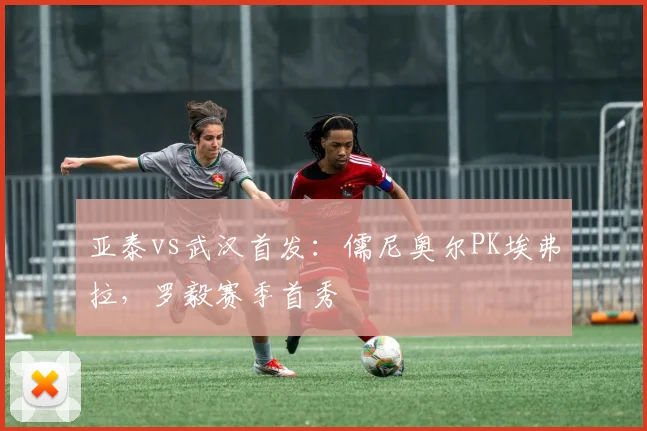 亚泰vs武汉首发：儒尼奥尔PK埃弗拉，罗毅赛季首秀