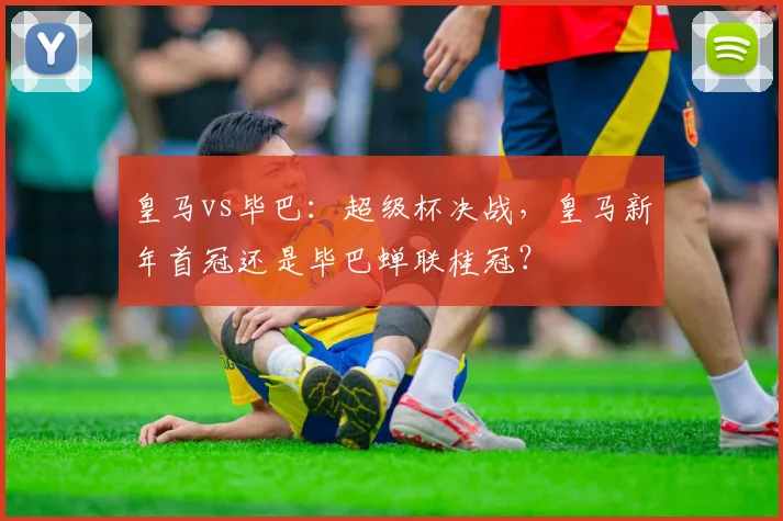 皇马vs毕巴：超级杯决战，皇马新年首冠还是毕巴蝉联桂冠？