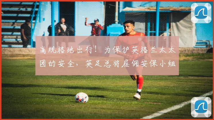高规格地出行！为保护英格兰太太团的安全，英足总将雇佣安保小组