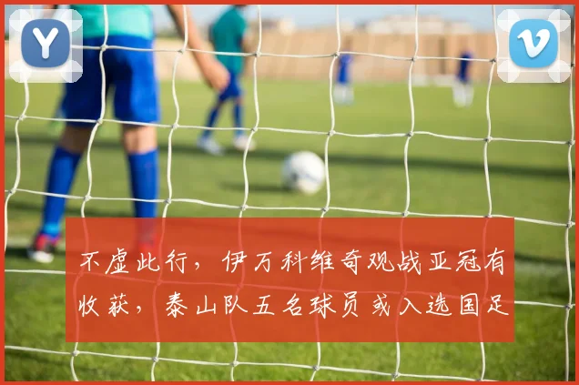 不虚此行，伊万科维奇观战亚冠有收获，泰山队五名球员或入选国足